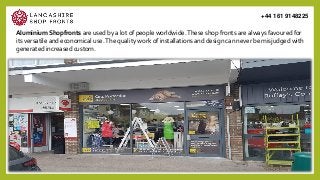 Aluminium Shopfronts are used by a lot of people worldwide.These shop fronts are always favoured for
its versatile and economical use.The quality work of installations and design can never be misjudged with
generated increased custom.
+44 161 9148225
 