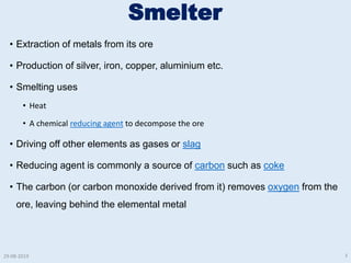 Smelter
• Extraction of metals from its ore
• Production of silver, iron, copper, aluminium etc.
• Smelting uses
• Heat
• A chemical reducing agent to decompose the ore
• Driving off other elements as gases or slag
• Reducing agent is commonly a source of carbon such as coke
• The carbon (or carbon monoxide derived from it) removes oxygen from the
ore, leaving behind the elemental metal
29-08-2019 3
 