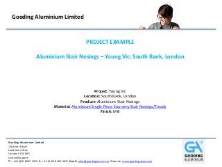 Gooding Aluminium Limited
1 British Wharf
Landmann Way
London SE14 5RS
United Kingdom
T: + 44 (0)20 8692 2255 F: + 44 (0)20 8469 0031 Email: sales@goodingalum.com Website: www.goodingalum.com
Gooding Aluminium Limited
PROJECT EXAMPLE
Aluminium Stair Nosings – Young Vic: South Bank, London
Project: Young Vic
Location: South Bank, London
Product: Aluminium Stair Nosings
Material: Aluminium Single Piece Economy Stair Nosings/Treads
Finish: Mill
 