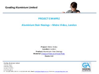 Gooding Aluminium Limited
1 British Wharf
Landmann Way
London SE14 5RS
United Kingdom
T: + 44 (0)20 8692 2255 F: + 44 (0)20 8469 0031 Email: sales@goodingalum.com Website: www.goodingalum.com
Gooding Aluminium Limited
PROJECT EXAMPLE
Aluminium Stair Nosings – Metro Video, London
Project: Metro Video
Location: London
Product: Aluminium Stair Nosings
Material: Chequer Plate and Tread Plate
Finish: Mill
 