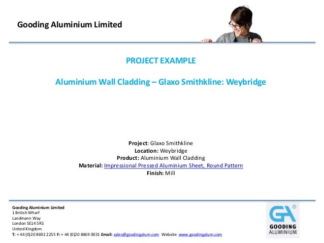 Gooding Aluminium Limited
1 British Wharf
Landmann Way
London SE14 5RS
United Kingdom
T: + 44 (0)20 8692 2255 F: + 44 (0)20 8469 0031 Email: sales@goodingalum.com Website: www.goodingalum.com
Gooding Aluminium Limited
PROJECT EXAMPLE
Aluminium Wall Cladding – Glaxo Smithkline: Weybridge
Project: Glaxo Smithkline
Location: Weybridge
Product: Aluminium Wall Cladding
Material: Impressional Pressed Aluminium Sheet, Round Pattern
Finish: Mill
 