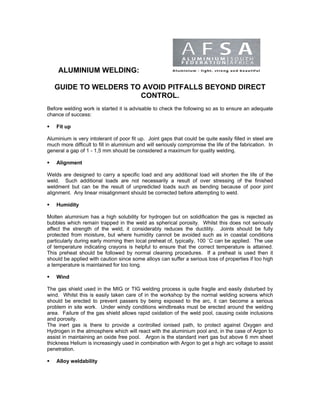 ALUMINIUM WELDING:

   GUIDE TO WELDERS TO AVOID PITFALLS BEYOND DIRECT
                      CONTROL.
Before welding work is started it is advisable to check the following so as to ensure an adequate
chance of success:

    Fit up

Aluminium is very intolerant of poor fit up. Joint gaps that could be quite easily filled in steel are
much more difficult to fill in aluminium and will seriously compromise the life of the fabrication. In
general a gap of 1 - 1,5 mm should be considered a maximum for quality welding.

    Alignment

Welds are designed to carry a specific load and any additional load will shorten the life of the
weld. Such additional loads are not necessarily a result of over stressing of the finished
weldment but can be the result of unpredicted loads such as bending because of poor joint
alignment. Any linear misalignment should be corrected before attempting to weld.

    Humidity

Molten aluminium has a high solubility for hydrogen but on solidification the gas is rejected as
bubbles which remain trapped in the weld as spherical porosity. Whilst this does not seriously
affect the strength of the weld, it considerably reduces the ductility. Joints should be fully
protected from moisture, but where humidity cannot be avoided such as in coastal conditions
particularly during early morning then local preheat of, typically, 100 ˚C can be applied. The use
of temperature indicating crayons is helpful to ensure that the correct temperature is attained.
This preheat should be followed by normal cleaning procedures. If a preheat is used then it
should be applied with caution since some alloys can suffer a serious loss of properties if too high
a temperature is maintained for too long.

    Wind

The gas shield used in the MIG or TIG welding process is quite fragile and easily disturbed by
wind. Whilst this is easily taken care of in the workshop by the normal welding screens which
should be erected to prevent passers by being exposed to the arc, it can become a serious
problem in site work. Under windy conditions windbreaks must be erected around the welding
area. Failure of the gas shield allows rapid oxidation of the weld pool, causing oxide inclusions
and porosity.
The inert gas is there to provide a controlled ionised path, to protect against Oxygen and
Hydrogen in the atmosphere which will react with the aluminium pool and, in the case of Argon to
assist in maintaining an oxide free pool. Argon is the standard inert gas but above 6 mm sheet
thickness Helium is increasingly used in combination with Argon to get a high arc voltage to assist
penetration.

    Alloy weldability
 