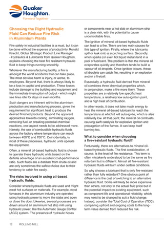 12 ROLLING MILL
Choosing the Right Hydraulic
Fluid Can Reduce Fire Risk
in Aluminium Plants
Fire safety in industrial facilities is a must, but it can
be done without the expense of productivity. Ronald
Knecht, Global Strategic Product Line Manager
- Hydraulics & Lubricants from Quaker Houghton,
explains choosing the best fire resistant hydraulic
fluid to keep things running smoothly.
Whatever the manufacturing facility, a fire is
amongst the worst accidents that can take place.
The most obvious harm is injury, or worse, to
employees. Beyond that, there is always likely to
be a loss in capital and production. These losses
include damage to the building and equipment and
the immediate interruption of output - which might
see lines idle for days or even months.
Such dangers are inherent within the aluminium
production and manufacturing process, given the
requirement for significant heat to produce the
desired finished products. Beyond the apparent
approaches towards cooling, eliminating oxygen,
removing fuel, or breaking potential chemical
reactions, one aspect needs to be addressed more.
Namely, the use of combustible hydraulic fluids
across the factory where temperature can reach
between 400°C and 700°C. Coincidentally, in
most of these processes, hydraulic units operate
the equipment.
Often, a mineral oil-based hydraulic fluid is chosen
to operate these hydraulic units based on the
definite advantage of an excellent cost-performance
ratio. Such fluids are a distillate from crude oil and
are only sometimes the safest choice due to their
tendency to catch fire easily.
The risks involved in using oil-based
hydraulic fluids.
Consider where hydraulic fluids are used and might
meet hot surfaces or materials. For example, most
furnaces in the aluminium industry are operated
using hydraulic power to move the slabs and open
or close the door. Likewise, several processes are
driven around an aluminium hot strip mill using
hydraulic power, like the Automatic Gauge Control
(AGC) system. The presence of hydraulic hoses
or components near a hot slab or aluminium strip
is a clear risk, with the potential to cause
uncontrollable fires.
The ignition of mineral oil-based hydraulic fluids
can lead to a fire. There are two main causes for
this type of ignition. Firstly, where the lubricants
spill or leak onto a scorching surface. Secondly,
when sparks (or even hot liquid metal) land in a
pool of lubricant. The problem is that the mineral oil
evaporates quickly and therefore tends to build a
vapour of oil droplets. Once ignition occurs, these
oil droplets can catch fire, resulting in an explosion
and/or a fireball.
Essentially, a hydraulic fluid derived from mineral
oil combines three chemical properties which,
in conjunction, make a fire more likely. These
properties are a relatively low specific heat
temperature, a relatively low auto-ignition point,
and a high heat of combustion.
In other words, it does not take much energy to
heat the mineral oil-based lubricant to reach the
temperature at which it will auto-ignite, which is also
relatively low. At that point, the mineral oil combusts,
causing swift catalysis for explosive ignition and
propagation of the flames. It can keep itself
burning too.
What to consider when choosing
a fire-resistant hydraulic fluid?
Fortunately, there are alternatives to mineral oil-
based hydraulic fluids. The first consideration, of
course, is the level of fire resistance. This term is
often mistakenly understood to be the same as fire
retardant but is different. Almost all fire-resistant
hydraulic fluids will burn under certain conditions.
So why choose a lubricant that is only fire-resistant
rather than fully retardant? One obvious point of
difference is the cost of switching to an alternative
hydraulic fluid. Some will likely be more expensive
than others, not only in the actual fluid price but in
the potential impact on existing equipment, such
as component life and operational reliability, which
may need to be changed to suit a fluid change.
Instead, consider the Total Cost of Operation (TCO),
comparing upfront and ongoing costs to the long-
term value derived from reduced fire risk.
 