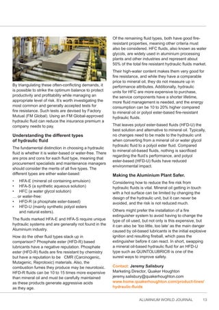 ALUMINIUM WORLD JOURNAL 13
By triangulating these often-conflicting demands, it
is possible to strike the optimum balance to protect
productivity and profitability while managing an
appropriate level of risk. It’s worth investigating the
most common and generally accepted tests for
fire resistance. Such tests are devised by Factory
Mutual (FM Global). Using an FM Global-approved
hydraulic fluid can reduce the insurance premium a
company needs to pay.
Understanding the different types
of hydraulic fluid
The fundamental distinction in choosing a hydraulic
fluid is whether it is water-based or water-free. There
are pros and cons for each fluid type, meaning that
procurement specialists and maintenance managers
should consider the merits of all five types. The
different types are either water-based:
• HFA-E (mineral oil containing emulsion)
• HFA-S (a synthetic aqueous solution)
• HFC (a water glycol solution)
… or water-free:
• HFD-R (a phosphate ester-based)
• HFD-U (mainly synthetic polyol esters
and natural esters).
The fluids marked HFA-E and HFA-S require unique
hydraulic systems and are generally not found in the
Aluminium industry.
How do the other fluid types stack up in
comparison? Phosphate ester (HFD-R) based
lubricants have a negative reputation. Phosphate
ester (HFD-R) fluids are fire resistant by chemistry
but have a reputation to be CMR (Carcinogenic,
Mutagenic, Reprotoxic) materials. Also, the
combustion fumes they produce may be neurotoxic.
HFD-R fluids can be 10 to 15 times more expensive
than mineral oil and must be carefully maintained
as these products generate aggressive acids
as they age.
Of the remaining fluid types, both have good fire-
resistant properties, meaning other criteria must
also be considered. HFC fluids, also known as water
glycols, are widely used in aluminium processing
plants and other industries and represent about
50% of the total fire resistant hydraulic fluids market.
Their high-water content makes them very good for
fire resistance, and while they have a comparable
price to mineral oil, they do not measure up in
performance attributes. Additionally, hydraulic
units for HFC are more expensive to purchase,
the service components have a shorter lifetime,
more fluid management is needed, and the energy
consumption can be 10 to 20% higher compared
to mineral oil or polyol ester-based fire-resistant
hydraulic fluids.
That leaves polyol ester-based fluids (HFD-U) the
best solution and alternative to mineral oil. Typically,
no changes need to be made to the hydraulic unit
when converting from a mineral oil or water glycol
hydraulic fluid to a polyol ester fluid. Compared
to mineral oil-based fluids, nothing is sacrificed
regarding the fluid’s performance, and polyol
ester-based (HFD-U) fluids have reduced
environmental impact.
Making the Aluminium Plant Safer.
Considering how to reduce the fire risk from
hydraulic fluids is vital. Mineral oil getting in touch
with a hot surface can be limited by changing the
design of the hydraulic unit, but it can never be
avoided, and the risk is not reduced much.
Others might prefer the installation of a fire
extinguisher system to avoid having to change the
type of oil used, but not only is this expensive, but
it can also be ‘too little, too late’ as the main danger
caused by oil-based lubricants is the initial explosive
ignition and resulting fireball, which pass the
extinguisher before it can react. In short, swapping
a mineral oil-based hydraulic fluid for an HFD-U
type such as QUINTOLUBRIC® is one of the
surest ways to improve safety.
Contact: Jeremy Salisbury
Marketing Director, Quaker Houghton
jeremy.salisbury@quakerhoughton.com
www.home.quakerhoughton.com/product-lines/
hydraulic-fluids
 