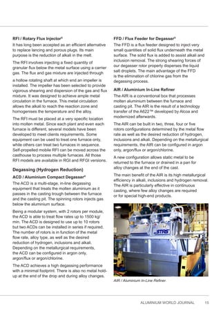 ALUMINIUM WORLD JOURNAL 15
RFI / Rotary Flux Injector®
It has long been accepted as an efficient alternative
to replace lancing and porous plugs. Its main
purpose is the reduction of alkali in the melt.
The RFI involves injecting a fixed quantity of
granular flux below the metal surface using a carrier
gas. The flux and gas mixture are injected through
a hollow rotating shaft at which end an impeller is
installed. The impeller has been selected to provide
vigorous shearing and dispersion of the gas and flux
mixture. It was designed to achieve ample metal
circulation in the furnace. This metal circulation
allows the alkali to reach the reaction zone and
homogenises the temperature and the alloy.
The RFI must be placed at a very specific location
into molten metal. Since each plant and even each
furnace is different, several models have been
developed to meet clients requirements. Some
equipment can be used to treat one furnace only,
while others can treat two furnaces in sequence.
Self-propelled mobile RFI can be moved across the
casthouse to process multiple furnaces. All those
RFI models are available in RGI and RFGI versions.
Degassing (Hydrogen Reduction)
ACD / Aluminium Compact Degasser®
The ACD is a multi-stage, in-line degassing
equipment that treats the molten aluminium as it
passes in the casting trough between the furnace
and the casting pit. The spinning rotors injects gas
below the aluminium surface.
Being a modular system, with 2 rotors per module,
the ACD is able to treat flow rates up to 1500 kg/
min. The ACD is designed to use up to 10 rotors
but two ACDs can be installed in series if required.
The number of rotors is in function of the metal
flow rate, alloy type, as well as the desired
reduction of hydrogen, inclusions and alkali.
Depending on the metallurgical requirements,
the ACD can be configured in argon only,
argon/flux or argon/chlorine.
The ACD achieves a high degassing performance
with a minimal footprint. There is also no metal hold-
up at the end of the drop and during alloy changes.
FFD / Flux Feeder for Degasser®
The FFD is a flux feeder designed to inject very
small quantities of solid flux underneath the metal
surface. The solid flux is added to assist alkali and
inclusion removal. The strong shearing forces of
our degasser rotor properly disperses the liquid
salt droplets. The main advantage of the FFD
is the elimination of chlorine gas from the
degassing process.
AIR / Aluminium In-Line Refiner
The AIR is a conventional box that processes
molten aluminium between the furnace and
casting pit. The AIR is the result of a technology
transfer of the A622™ developed by Alcoa and
modernized afterwards.
The AIR can be built in two, three, four or five
rotors configurations determined by the metal flow
rate as well as the desired reduction of hydrogen,
inclusions and alkali. Depending on the metallurgical
requirements, the AIR can be configured in argon
only, argon/flux or argon/chlorine.
A new configuration allows static metal to be
returned to the furnace or drained in a pan for
alloy changes at the end of the cast.
The main benefit of the AIR is its high metallurgical
efficiency in alkali, inclusions and hydrogen removal.
The AIR is particularly effective in continuous
casting, where few alloy changes are required
or for special high-end products.
AIR / Aluminium In-Line Refiner.
 