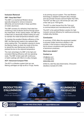 16 CAST HOUSE
Inclusion Removal
DBF / Deep Bed Filter®
The DBF is a mechanical filtration device
specially designed to remove inclusions
efficiently and economically in large quantities
of molten aluminium.
The DBF consists of a refractory lined steel box
containing a bed of tabular alumina through which
the metal flows. At the casting station, the DBF box
is fitted with an electrically heated holding lid used
to maintain the metal temperature between casts.
To maintain the excellent filtration efficiency of the
DBF, the filtering bed needs to be replaced after
some casting time. The operation requires to dump
the filtering media, to clean the inside of the box,
to rebuild the new filtering bed and finally to
preheat the box to the required temperature.
The main advantage of a DBF is the high and
consistent filtering efficiency with low operating
costs. The DBF is best used with continuous
or batch castings with little to no alloy changes.
ACF / Advanced Compact Filter
The ACF is a filtration system that can use
filtering cartridges as high as 60 or 70 ppi, thanks
to its priming vacuum system. This new filtration
technology is adapted to frequent alloy changes
and can provide inclusion removal higher than 90%.
The ACF can filter up to 100 tonnes per cast, with
a flow rate up to 1100 kg/min.
The ACF is under license from Rio Tinto and
is commercialized and manufactured by STAS.
The ACF is the optimal filtration solution for high
inclusion removal efficiency for casthouse producing
multiple alloy families.
Conclusion
In summary, STAS offers the equipment needed
to process molten aluminium whether in the
crucible, in the furnace or along the trough
line to ensure compliance with specifications
of aluminium producers.
Want more details?
Contact us
info@stas.com
1 418 696-0074
www.stas.com
STAS Inc. 622 Rue des Actionnaires, Chicoutimi
(Québec) Canada G7J 5A9.
 
