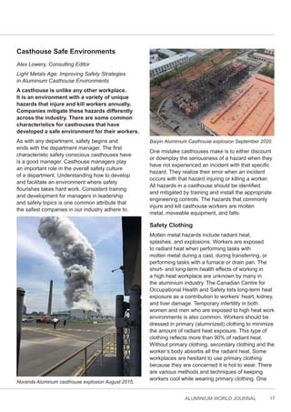 ALUMINIUM WORLD JOURNAL 17
Casthouse Safe Environments
Alex Lowery, Consulting Editor
Light Metals Age: Improving Safety Strategies
in Aluminium Casthouse Environments
A casthouse is unlike any other workplace.
It is an environment with a variety of unique
hazards that injure and kill workers annually.
Companies mitigate these hazards differently
across the industry. There are some common
characteristics for casthouses that have
developed a safe environment for their workers.
As with any department, safety begins and
ends with the department manager. The first
characteristic safety conscious casthouses have
is a good manager. Casthouse managers play
an important role in the overall safety culture
of a department. Understanding how to develop
and facilitate an environment where safety
flourishes takes hard work. Consistent training
and development for managers in leadership
and safety topics is one common attribute that
the safest companies in our industry adhere to.
One mistake casthouses make is to either discount
or downplay the seriousness of a hazard when they
have not experienced an incident with that specific
hazard. They realize their error when an incident
occurs with that hazard injuring or killing a worker.
All hazards in a casthouse should be identified
and mitigated by training and install the appropriate
engineering controls. The hazards that commonly
injure and kill casthouse workers are molten
metal, moveable equipment, and falls.
Safety Clothing
Molten metal hazards include radiant heat,
splashes, and explosions. Workers are exposed
to radiant heat when performing tasks with
molten metal during a cast, during transferring, or
performing tasks with a furnace or drain pan. The
short- and long-term health effects of working in
a high heat workplace are unknown by many in
the aluminium industry. The Canadian Centre for
Occupational Health and Safety lists long-term heat
exposure as a contribution to workers’ heart, kidney,
and liver damage. Temporary infertility in both
women and men who are exposed to high heat work
environments is also common. Workers should be
dressed in primary (aluminized) clothing to minimize
the amount of radiant heat exposure. This type of
clothing reflects more than 90% of radiant heat.
Without primary clothing, secondary clothing and the
worker’s body absorbs all the radiant heat. Some
workplaces are hesitant to use primary clothing
because they are concerned it is hot to wear. There
are various methods and techniques of keeping
workers cool while wearing primary clothing. One
Noranda Aluminum casthouse explosion August 2015.
Baiyin Aluminium Casthouse explosion September 2020.
 