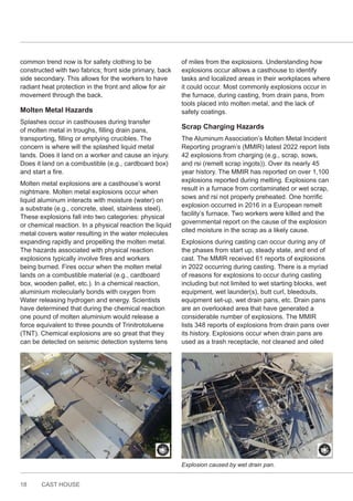 18 CAST HOUSE
common trend now is for safety clothing to be
constructed with two fabrics; front side primary, back
side secondary. This allows for the workers to have
radiant heat protection in the front and allow for air
movement through the back.
Molten Metal Hazards
Splashes occur in casthouses during transfer
of molten metal in troughs, filling drain pans,
transporting, filling or emptying crucibles. The
concern is where will the splashed liquid metal
lands. Does it land on a worker and cause an injury.
Does it land on a combustible (e.g., cardboard box)
and start a fire.
Molten metal explosions are a casthouse’s worst
nightmare. Molten metal explosions occur when
liquid aluminum interacts with moisture (water) on
a substrate (e.g., concrete, steel, stainless steel).
These explosions fall into two categories: physical
or chemical reaction. In a physical reaction the liquid
metal covers water resulting in the water molecules
expanding rapidly and propelling the molten metal.
The hazards associated with physical reaction
explosions typically involve fires and workers
being burned. Fires occur when the molten metal
lands on a combustible material (e.g., cardboard
box, wooden pallet, etc.). In a chemical reaction,
aluminium molecularly bonds with oxygen from
Water releasing hydrogen and energy. Scientists
have determined that during the chemical reaction
one pound of molten aluminium would release a
force equivalent to three pounds of Trinitrotoluene
(TNT). Chemical explosions are so great that they
can be detected on seismic detection systems tens
of miles from the explosions. Understanding how
explosions occur allows a casthouse to identify
tasks and localized areas in their workplaces where
it could occur. Most commonly explosions occur in
the furnace, during casting, from drain pans, from
tools placed into molten metal, and the lack of
safety coatings.
Scrap Charging Hazards
The Aluminum Association’s Molten Metal Incident
Reporting program’s (MMIR) latest 2022 report lists
42 explosions from charging (e.g., scrap, sows,
and rsi (remelt scrap ingots)). Over its nearly 45
year history. The MMIR has reported on over 1,100
explosions reported during melting. Explosions can
result in a furnace from contaminated or wet scrap,
sows and rsi not properly preheated. One horrific
explosion occurred in 2016 in a European remelt
facility’s furnace. Two workers were killed and the
governmental report on the cause of the explosion
cited moisture in the scrap as a likely cause.
Explosions during casting can occur during any of
the phases from start up, steady state, and end of
cast. The MMIR received 61 reports of explosions
in 2022 occurring during casting. There is a myriad
of reasons for explosions to occur during casting
including but not limited to wet starting blocks, wet
equipment, wet launder(s), butt curl, bleedouts,
equipment set-up, wet drain pans, etc. Drain pans
are an overlooked area that have generated a
considerable number of explosions. The MMIR
lists 348 reports of explosions from drain pans over
its history. Explosions occur when drain pans are
used as a trash receptacle, not cleaned and oiled
Explosion caused by wet drain pan.
 