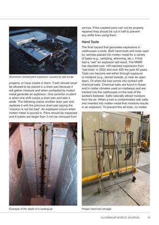 ALUMINIUM WORLD JOURNAL 19
properly, or have cracks in them. Trash should never
be allowed to be placed in a drain pan because it
will gather moisture and when contacted by molten
metal generate an explosion. One common incident
is when one shift cracks a drain pan and sets it
aside. The following cracks another drain pan and
replaces it with the previous drain pan saying the
“crack(s) is not too bad”. An explosion occurs when
molten metal is poured in. Pans should be inspected
and if cracks are larger than 3 mm be removed from
service. If the cracked pans can not be properly
repaired they should be cut in half to prevent
any shifts from using them.
Hand Tools
The final hazard that generates explosions in
casthouses is tools. Both hand tools and tools used
by vehicles placed into molten metal for a variety
of tasks (e.g., sampling, skimming, etc.). If that
tool is “wet” an explosion will result. The MMIR
has reported over +45 reported explosions from
“wet tools” in 2022 and over 400 the past 45 years.
Tools can become wet either through exposure
to moisture (e.g., stored outside, or near an open
door). Or when the tool comes into contact with
chemical salts. Chemical salts are found in fluxes
and in colder climates used on roadways and are
tracked into the casthouses on the sole of the
workers footwear. Salts naturally attract moisture
from the air. When a tool is contaminated with salts
and inserted into molten metal that moisture results
in an explosion. To prevent this all tools, no matter
Aluminium remelt plant explosion caused by wet scrap.
Proper hand tool storage.
Example of the depth of a casting pit.
 