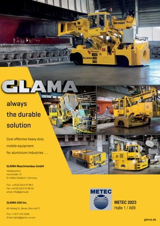 GLAMA Maschinenbau GmbH
Headquarters:
Hornstraße 19
D-45964 Gladbeck / Germany
Fon: +49 (0) 2043 9738 0
Fax: +49 (0) 2043 9738 50
email: info@glama.de
glama.de
Cost effective heavy duty
mobile equipment
for aluminium industries . . .
always
the durable
solution
GLAMA USA Inc.
60 Helwig St., Berea, Ohio 44017
Fon: +1 877 452 6266
Email: sales@glama-us.com
METEC 2023
Halle 1 / A69
 