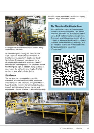 ALUMINIUM WORLD JOURNAL 21
Workers falling into casting pits have become
such a concern that this topic is reviewed at
the Aluminum Association’s Casthouse Safety
Workshops. Engineering controls such as a
protective rail installed after a cast and prior to
removing the finished product can prevent a worker
from falling into a pit. In addition, many casthouses
now require the worker(s) removing the finished
product to wear a fall restraint device.
Conclusion
The hazards that commonly injure and kill
casthouse workers are molten metal, moveable
equipment, and falls. Each and everyone of those
hazards can be minimized or eliminated altogether
through a combination of worker training and
engineering controls. A failure to acknowledge these
hazards places your workers and your company
in harm’s way if an incident occurs.
The Aluminium Plant Safety Blog...
Informs about accidents and near misses
that occur in aluminium plants, cast houses,
foundries, smelters, etc. that are around the
world. Dust, molten metal steam explosions,
fires, moving vehicles accidents, etc. will be
covered. It is not this blog’s intention to place
blame on either company nor worker(s), but
the hope that awareness of these accidents
brings education and prevention
of recurrence.
Casting pit with fall protection handrail installed during
the removal of the billets.
 