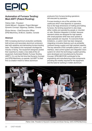 22 CAST HOUSE
Automation of Furnace Tending:
Meet ARFT (Patent Pending)
Patrice Côté - President
Cédrik Ménard - Designer, Project Manager
Dynamic Concept, Saguenay, Québec, Canada
Éloïse Harvey - Chief Executive Officer
EPIQ Machinery, St-Bruno, Québec, Canada
Abstract
With increasing aluminium production worldwide,
both primary and secondary aluminium producers
deal with repetitive and demanding furnace tending
tasks. That added to the manpower shortage the
industry is facing. Two equipment designers pooled
their expertise to create a new state-of-the art
equipment, Automated Robotic Furnace Tending
(ARFT). It is not the first time that Dynamic Concept
and EPIQ Machinery co-operate, but ARFT is their
first co-creation meant to relieve aluminium
producers from furnace tending operations
still executed by operators.
Furnace tending is one of the activities in the
casthouse which most depends on operators.
Due to the large dimensions of melting and holding
furnaces, the tending equipment is also large,
either mobile and operated by people or mounted
on rails. Robotics integration is limited, because
standard robots are designed for high speeds
with small payloads while here slow speeds at
large payloads are required. To overcome these
limitations, a custom robot has been designed,
integrating innovative features such as portability
(onboard energy supply) and high payload capacity.
The key elements of the complete system (i.e., user
interface, robot control system and integrated vision
system) for which the technology is patent pending
were developed and manufactured by Dynamic
Concept. EPIQ MECFOR contributed to the
engineering and manufacturing of the components
providing the mobility required for the equipment
and the tools for working in molten aluminium.
Patrice Côté, President of Dynamic Concept and Eloise Harvey, CEO of EPIQ Machinery.
 