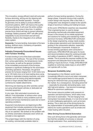 ALUMINIUM WORLD JOURNAL 23
This innovative, energy-efficient robot will automate
furnace skimming, stirring and dry cleaning with
programmed and flexible operation. Through
its geometry and its ability to produce different
movement patterns, ARFT will improve the quality
of furnace tending. It will cover the entire surface
without omitting an area in less time. In addition,
precise force control will help to prevent refractory
breakage. Battery-powered, ARFT will offer great
adaptability to any environment and will have
flexibility, thanks to the integration of an artificial
vision system.
Keywords: Furnace tending, Automation of furnace
tending, Artificial vision, Constancy of operation,
Workforce optimization
Industry Commonly Encountered Issues
with Furnace Tending
Furnace tending is one of the least automated
activities in the casthouse. The size of the furnaces,
their various geometries, the temperatures inside
the furnaces, as well as the general conditions
of the immediate environment of the furnaces,
represent a significant challenge for the automation
of tending operations. Nowadays, the general
practice for furnaces ranging from 10-20 metric tons
up to 120 metric tons is to have loading done using
vehicles or dedicated charging machines, and other
activities such as mixing using electromagnetic
stirrers or large vehicles fitted with long and
cumbersome metallic attachments.
Skimming and cleaning are other activities carried
out using wheel-based vehicles or dedicated rail
mounted equipment.
In any case, fully automated movements are
difficult, if not impossible, to achieve when using
vehicles, which leads to many problems such as
vehicle and furnace maintenance costs due to harsh
operating conditions.
Equipment manufacturers are beginning to offer
equipment that includes assistance to the operator
but most tasks, especially furnace cleaning, still
rely on an operator. We worked on the problem with
an entirely automated (robotized) vision which we
consider a new approach.
This project begun with the intention of using
an existing, commercially available robot to
perform furnace tending operations. During the
design phase, it became obvious that a specific
custom design was required. After a few trials, a
configuration was designed to adapt to the specific
shape of aluminium melting and holding furnaces.
At this point, EPIQ Mecfor expertise was requested.
Their engineering team is used to design
demanding mechanically articulated equipment.
Known in the industry for its mobile equipment
and solutions for loading and maintaining molten
aluminium furnaces, EPIQ MECFOR contributed
to the design engineering, energy needs studies
to allow proper operations and manufacturing by
guiding in the components selection, especially
for the telescopic movements. Analysis on
furnace tending operations were conducted in
casthouses, EPIQ MECFOR also gave its inputs
and recommendations about the working principle
and safety of operations of ARFT, making it very
reliable. This to provide the required mobility for the
equipment and adequate force to the tools while
working in liquid aluminium. Finally, EPIQ MECFOR
supplied an extremely stable base on which ARFT
can operate with no fuss.
Manpower Availability (why)
Demographics in the Western world make it
increasingly difficult to recruit and retain manpower.
The inverted age pyramid leads to more people
leaving for retirement than young people entering
the market. As a consequence, recruiting personnel
– especially for physically demanding tasks, even
with high-end salaries – has become increasingly
difficult for aluminium casthouses.
This human resource problem puts pressure on
operation and technical teams, which relies more
and more on automation. The low hanging fruits
having been harvested already, it is now time to look
at more challenging applications, such as furnace
tending. This is also one of the driving forces for
the implementation of automated guided vehicles
(AGVs) for routine operations such as anode and
metal hauling within the plant.
Other Driving Forces Behind Automation
One such driving force is the generally well known
fact that the variability of a process is reduced
through automation; thus, automating furnace
 