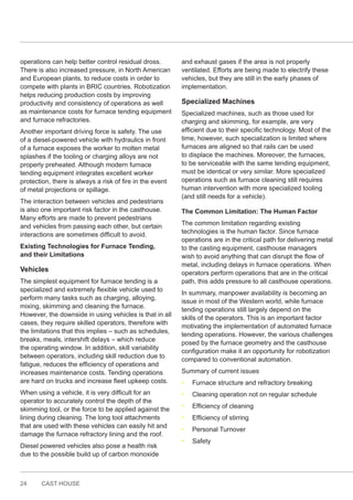 24 CAST HOUSE
operations can help better control residual dross.
There is also increased pressure, in North American
and European plants, to reduce costs in order to
compete with plants in BRIC countries. Robotization
helps reducing production costs by improving
productivity and consistency of operations as well
as maintenance costs for furnace tending equipment
and furnace refractories.
Another important driving force is safety. The use
of a diesel-powered vehicle with hydraulics in front
of a furnace exposes the worker to molten metal
splashes if the tooling or charging alloys are not
properly preheated. Although modern furnace
tending equipment integrates excellent worker
protection, there is always a risk of fire in the event
of metal projections or spillage.
The interaction between vehicles and pedestrians
is also one important risk factor in the casthouse.
Many efforts are made to prevent pedestrians
and vehicles from passing each other, but certain
interactions are sometimes difficult to avoid.
Existing Technologies for Furnace Tending,
and their Limitations
Vehicles
The simplest equipment for furnace tending is a
specialized and extremely flexible vehicle used to
perform many tasks such as charging, alloying,
mixing, skimming and cleaning the furnace.
However, the downside in using vehicles is that in all
cases, they require skilled operators, therefore with
the limitations that this implies – such as schedules,
breaks, meals, intershift delays – which reduce
the operating window. In addition, skill variability
between operators, including skill reduction due to
fatigue, reduces the efficiency of operations and
increases maintenance costs. Tending operations
are hard on trucks and increase fleet upkeep costs.
When using a vehicle, it is very difficult for an
operator to accurately control the depth of the
skimming tool, or the force to be applied against the
lining during cleaning. The long tool attachments
that are used with these vehicles can easily hit and
damage the furnace refractory lining and the roof.
Diesel powered vehicles also pose a health risk
due to the possible build up of carbon monoxide
and exhaust gases if the area is not properly
ventilated. Efforts are being made to electrify these
vehicles, but they are still in the early phases of
implementation.
Specialized Machines
Specialized machines, such as those used for
charging and skimming, for example, are very
efficient due to their specific technology. Most of the
time, however, such specialization is limited where
furnaces are aligned so that rails can be used
to displace the machines. Moreover, the furnaces,
to be serviceable with the same tending equipment,
must be identical or very similar. More specialized
operations such as furnace cleaning still requires
human intervention with more specialized tooling
(and still needs for a vehicle).
The Common Limitation: The Human Factor
The common limitation regarding existing
technologies is the human factor. Since furnace
operations are in the critical path for delivering metal
to the casting equipment, casthouse managers
wish to avoid anything that can disrupt the flow of
metal, including delays in furnace operations. When
operators perform operations that are in the critical
path, this adds pressure to all casthouse operations.
In summary, manpower availability is becoming an
issue in most of the Western world, while furnace
tending operations still largely depend on the
skills of the operators. This is an important factor
motivating the implementation of automated furnace
tending operations. However, the various challenges
posed by the furnace geometry and the casthouse
configuration make it an opportunity for robotization
compared to conventional automation.
Summary of current issues
• Furnace structure and refractory breaking
• Cleaning operation not on regular schedule
• Efficiency of cleaning
• Efficiency of stirring
• Personal Turnover
• Safety
 