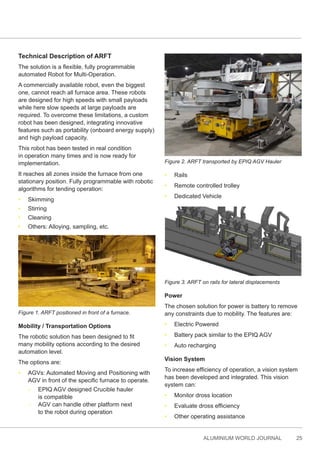 ALUMINIUM WORLD JOURNAL 25
Technical Description of ARFT
The solution is a flexible, fully programmable
automated Robot for Multi-Operation.
A commercially available robot, even the biggest
one, cannot reach all furnace area. These robots
are designed for high speeds with small payloads
while here slow speeds at large payloads are
required. To overcome these limitations, a custom
robot has been designed, integrating innovative
features such as portability (onboard energy supply)
and high payload capacity.
This robot has been tested in real condition
in operation many times and is now ready for
implementation.
It reaches all zones inside the furnace from one
stationary position. Fully programmable with robotic
algorithms for tending operation:
• Skimming
• Stirring
• Cleaning
• Others: Alloying, sampling, etc.
Figure 1. ARFT positioned in front of a furnace.
Mobility / Transportation Options
The robotic solution has been designed to fit
many mobility options according to the desired
automation level.
The options are:
• AGVs: Automated Moving and Positioning with
AGV in front of the specific furnace to operate.
- EPIQ AGV designed Crucible hauler
is compatible
- AGV can handle other platform next
to the robot during operation
Figure 2. ARFT transported by EPIQ AGV Hauler
• Rails
• Remote controlled trolley
• Dedicated Vehicle
Figure 3. ARFT on rails for lateral displacements
Power
The chosen solution for power is battery to remove
any constraints due to mobility. The features are:
• Electric Powered
• Battery pack similar to the EPIQ AGV
• Auto recharging
Vision System
To increase efficiency of operation, a vision system
has been developed and integrated. This vision
system can:
• Monitor dross location
• Evaluate dross efficiency
• Other operating assistance
 
