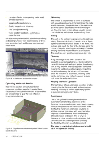 26 CAST HOUSE
• Location of walls, door opening, metal level
for robot operation
• Mapping of dross to remove
• Quality inspection of skimming
• Fine tuning of skimming
• Tool’s location feedback / confirmation
inside furnace
It is specifically developed for vision inside melting
and casting furnace. Very clear mapping of dross
over aluminium bath and furnace structure and
inside walls.
Figure 4. In the lenses of the vision system
Operating Mode and Results
Real robotic solution allows full control on
movement, position, speed and applied force.
Depending of the operation tasked, all parameters
are programmed to give the best efficiency
in any circumstances.
Figure 5. Programmable movement pattern based on the
task to be done
Skimming
The system is programmed to cover all surfaces
with accurate positioning of the tool. Since the metal
level is measured, the penetration of the tool inside
the metal can be adjusted to minimize metal pick-
up. Also, the vision system allows a quality control
check to locate and remove any remaining dross.
Mixing
The path of the tool can be programmed to optimize
mixing. For example, the tool can do circle or figure
eight movements at various depths in the metal. The
tool can also reach the floor of the furnace along the
course of its path, ensuring proper mixing of heavier
alloying elements that tend to sink at the bottom.
The result is a very good homogeneous alloy mix.
Cleaning
A big advantage of the ARFT system is the
capability to control applied force. Combined to the
capability to reach all walls and bottom, the cleaning
task is very efficient. The tool applied a controlled
force to the wall to clean allowing removing of the
dirt without breaking the refractory. Even more,
since the operation is automated, cleaning tasks
can be performed on a higher frequency to avoid
built up on the walls and bottom.
Alloying and Other Operation
The technology allows automated operation of alloy
charging into the furnace as well as the dross pan
handling. Flexibility of robotic open many options
to automate complementary tasks.
Conclusion
One of the greatest challenges in casthouse
automation is the tending operations of the
furnaces. Large areas to cover, heavy loads, varying
furnace configurations and harsh conditions make
it difficult to implement automated solutions. In
addition, manual operations with heavy vehicles
require a skilled workforce that is increasingly
difficult to recruit and retain. This is why it is
desirable to come up with robotics solutions that
can overcome the challenges while providing
the flexibility of human operated equipment.
The robot is now in the trial phase and should
be in full operation shortly.
 