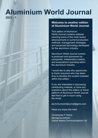 Welcome to another edition
of Aluminium World Journal.
This edition of Aluminium
World Journal contains editorial
covering some of the most recent
advancements in current production
methods, management strategies
and advanced technology developed
for the aluminium industry.
Aluminium World Journal content
is produced and sponsored by
companies, independant experts
and associations operating within
the aluminium industry.
I would like to take this opportunity
to thank everyone who has taken
time to develop the content included
within this edition.
If you are interested in discussing
contributing material, or have any
questions about this edition or future
editions of Aluminium World Journal
feel free to get in touch using
the email:
aluminiumworldjournal@gmx.com
Hope you enjoy the read.
Christopher F Harris
Managing Director
Global Media Communications Ltd
Aluminium World Journal
2023 - 1
 