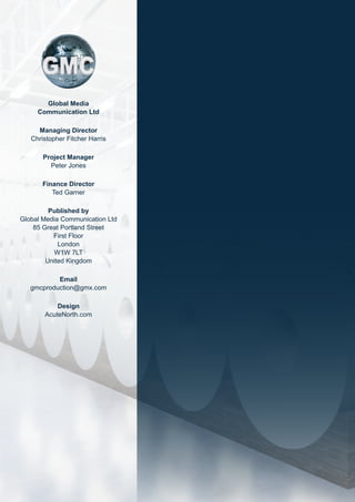Global Media
Communication Ltd
Managing Director
Christopher Fitcher Harris
Project Manager
Peter Jones
Finance Director
Ted Garner
Published by
Global Media Communication Ltd
85 Great Portland Street
First Floor
London
W1W 7LT
United Kingdom
Email
gmcproduction@gmx.com
Design
AcuteNorth.com
 