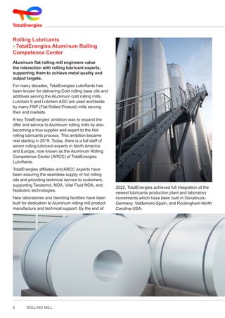 6 ROLLING MILL
Rolling Lubricants
- TotalEnergies Aluminum Rolling
Competence Center
Aluminum flat rolling mill engineers value
the interaction with rolling lubricant experts,
supporting them to achieve metal quality and
output targets.
For many decades, TotalEnergies Lubrifiants has
been known for delivering Cold rolling base oils and
additives serving the Aluminum cold rolling mills.
Lubrilam S and Lubrilam ADD are used worldwide
by many FRP (Flat Rolled Product) mills serving
their end markets.
A key TotalEnergies’ ambition was to expand the
offer and service to Aluminum rolling mills by also
becoming a true supplier and expert to the Hot
rolling lubricants process. This ambition became
real starting in 2019. Today, there is a full staff of
senior rolling lubricant experts in North America
and Europe, now known as the Aluminum Rolling
Competence Center (ARCC) of TotalEnergies
Lubrifiants.
TotalEnergies affiliates and ARCC experts have
been assuring the seamless supply of hot rolling
oils and providing technical service to customers,
supporting Tandemol, NOA, Vital Fluid NOA, and
Noalubric technologies.
New laboratories and blending facilities have been
built for dedication to Aluminum rolling mill product
manufacture and technical support. By the end of
2022, TotalEnergies achieved full integration of the
newest lubricants production plant and laboratory
investments which have been built in Osnabruck-
Germany, Valdemoro-Spain, and Rockingham-North
Carolina-USA.
 