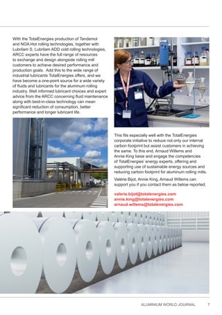ALUMINIUM WORLD JOURNAL 7
With the TotalEnergies production of Tandemol
and NOA Hot rolling technologies, together with
Lubrilam S, Lubrilam ADD cold rolling technologies,
ARCC experts have the full range of resources
to exchange and design alongside rolling mill
customers to achieve desired performance and
production goals. Add this to the wide range of
industrial lubricants TotalEnergies offers, and we
have become a one-point source for a wide variety
of fluids and lubricants for the aluminum rolling
industry. Well informed lubricant choices and expert
advice from the ARCC concerning fluid maintenance
along with best-in-class technology can mean
significant reduction of consumption, better
performance and longer lubricant life.
This fits especially well with the TotalEnergies
corporate initiative to reduce not only our internal
carbon footprint but assist customers in achieving
the same. To this end, Arnaud Willems and
Annie King liaise and engage the competencies
of TotalEnergies’ energy experts, offering and
supporting use of sustainable energy sources and
reducing carbon footprint for aluminum rolling mills.
Valérie Bijot, Annie King, Arnaud Willems can
support you if you contact them as below reported.
valerie.bijot@totalenergies.com
annie.king@totalenergies.com
arnaud.willems@totalenergies.com
 