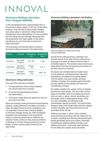 8 ROLLING MILL
Aluminium Rolling Lubrication:
Chris Pargeter INNOVAL
In the industrialised world, approximately 50% of
all aluminium alloys used is in the form of flat rolled
products. Over the last 35 years major changes
have taken place in aluminium rolling lubrication
development and understanding. It is now accepted
that the rolling lubricant strongly influences both
mill productivity and metal quality. In this article,
we will give you an introduction to aluminium
rolling lubrication.
The processes and lubricant types involved in
aluminium rolling are shown in the table below:
Process Lubricant Temperature
(°C)
Gauge Range
(mm)
Hot Rolling
Oil-in-water
Emulsion
270 - 560 2 - 600
Cold Rolling
Oil-based /
Water-based
Ambient
- 170
0.15 - 6
Foil Rolling
Oil-based /
Water-based
Ambient
- 140
0.005 - 0.6
Aluminium rolling lubricants
The role of the lubricant is threefold:
1. To reduce/prevent direct contact between
the roll and aluminium surfaces,
2. To extract heat generated by friction
and deformation,
3. To transport metal fines and debris from the roll
bite area to the filter.
When formulating a rolling lubricant the load bearing
capacity, cooling efficiency and ability to provide a
clean annealed product must be considered, and
it is essential to ensure their chemical stability
to minimise changes during use. Both rheological
properties and composition have a significant
impact on lubricant performance. Additives are
critical to friction control as they prevent problems
of skidding or roll bite refusals caused by too low
friction, or poor surface quality caused by too
high friction.
Aluminium Rolling Lubrication: Hot Rolling
View of a typical hot rolling mill showing
lubricant application.
During the hot rolling process, lubrication and
thermal control of the work rolls are achieved by
spraying oil-in-water emulsions onto the rolls in
controlled patterns. The emulsion also removes any
loose debris from the roll bite area and carries it to
the filter where it is removed.
Emulsions are complex blends of water, base
oil and additives, including lubricity improvers,
antioxidants, emulsifiers and wetting agents.
The formulation may also contain corrosion
inhibitors, biocides and coupling agents that help
provide stability during storage and assist the
emulsification process.
Emulsifiers stabilise the surface of the oil droplets
towards the water phase. The two most common
types of emulsifier used in hot rolling are anionic
and non-ionic in nature. Anionic emulsifiers are
principally metal or alkanolamine soaps, while
non-ionic emulsifiers are ethylene oxide
condensation reaction products. The polymerised
ethylene oxide chain length determines the degree
of water solubility and hence the amount of oil
separated at the roll bite.
Additives are polar in nature, which enables
physical/chemical bonding onto the metal and roll
surfaces, providing load bearing and protecting the
freshly-generated aluminium surface. Generally,
increasing the additive polarity provides more
effective lubrication. Commonly used additives
for hot rolling are organic acids and esters.
 