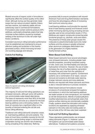 ALUMINIUM WORLD JOURNAL 9
Modest amounts of organic acids in formulations
significantly affect the surface quality of the rolled
sheet, although during use they generate metal
soaps that can reduce emulsion stability. Esters
are less reactive, but relatively stable and are
extensively used in commercial formulations.
Formulations also contain extreme pressure (EP)
additives, particularly phosphate esters that help
minimise surface defects caused by localised
welding of the aluminium to the roll under high
friction conditions.
Consistent aluminium rolling lubrication performance
must be established and maintained to ensure
effective cooling and protection of the freshly-
generated surface, whilst minimising roll wear
and avoiding slippage and refusals.
Cold & Foil Rolling
View of a typical cold rolling mill showing
lubricant application.
The majority of cold and foil rolling operations use
oil-based lubricants, although some mill systems
can accommodate water-based alternatives.
The base oil represents more than 90% of the total
lubricant volume and acts as a solvent for the load
bearing additives and a roll-cooling medium. The
base oil viscosity has a significant effect on the
quantity of lubricant entering the roll bite and
hence rolling efficiency.
Traditional cold rolling lubricants comprise a base
oil, load bearing additives and anti-oxidants. The
base oil must have a suitable viscosity for the mill
duty and a narrow boiling range to minimise both
evaporation during use and the risk of staining
during annealing of the rolled strip. Refining
processes help to ensure compliance with several
American Food and Drug Administration standards
and have the advantageous effects of increasing
flash point and reducing odour.
Load bearing additives must provide the required
level of load bearing capacity and frictional control
whilst minimising staining during annealing and are
typically used at low concentration levels (<10%).
Additives are organic compounds containing polar
functional groups e.g. alcohols, acids and esters.
The presence of these polar groups causes the
molecules to adsorb/chemically bond onto metal
surfaces and this process is greatly enhanced
when aluminium undergoes deformation due
to the generation of a highly-reactive,
freshly-formed surface.
Water-Based Cold Rolling
Water-based lubricants have several advantages
over oil-based lubricants, including greater heat
transfer properties, providing increased cooling
of rolls, lower cost, non-flammability and reduced
hydrocarbon emissions. However, the use of water
increases the risk of surface staining, generation
of metal fines and noise from the operation of
necessary mill containment systems. Containment
systems use a combination of air wipes, vacuum
removal and screens to eliminate water staining.
A larger lubricant volume and more elaborate
filtration are required with these lubricants and there
is also a reduced tolerance to process variations.
Water-based lubricant formulations include
emulsions of conventional oil-based formulations
and solutions in which the load bearing additives
are water-soluble at room temperature, but insoluble
at roll bite temperatures. Blends of polyoxyalkylene
modified alkanolamines and phosphate esters that
reduce surface staining are commercially available.
Finally, systems where the lubrication and cooling
functions are separated by applying oil-based
lubricant on the entry side and cooling water on
the exit side of the mill have also been exploited.
Cold and Foil Rolling Operations
These operations predominantly use oil-based
rolling lubricants (Figure 1). However, some
mill systems can accommodate water-based
alternatives. Traditional formulations comprise
 
