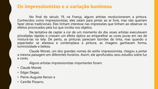 Os impressionistas e a variação luminosa
No final do século 19, na França, alguns artistas revolucionaram a pintura.
Conhecidos como impressionistas, eles saíam para pintar ao ar livre, mas não queriam
fazer obras tradicionais. Eles tinham interesse nas impressões que tinham ao observar os
efeitos provocados pela luz que incidia nos objetos.
Na tentativa de captar a cor de um momento do dia, esses artistas executavam
pinceladas rápidas e criavam um efeito óptico ao emparelhar as cores puras em vez de
misturá-las na tela. De perto, as pinturas pareciam borrões de tinta, mas quando o
espectador se afastava e contemplava a pintura, as imagens ganhavam forma,
luminosidade e beleza.
Claude Monet, um dos grandes nomes do estilo impressionista, chegou a pintar
a mesma paisagem em diferentes horários. Assim, ele aprofundou seus estudos sobre luz
e cores.
Alguns artistas impressionistas importantes foram:
• Claude Monet;
• Edgar Degas;
• Pierre-Auguste Renoir e
• Camille Pissarro.
 