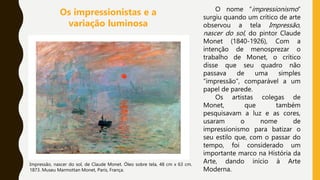 O nome “impressionismo”
surgiu quando um crítico de arte
observou a tela Impressão,
nascer do sol, do pintor Claude
Monet (1840-1926), Com a
intenção de menosprezar o
trabalho de Monet, o crítico
disse que seu quadro não
passava de uma simples
“impressão”, comparável a um
papel de parede.
Os artistas colegas de
Monet, que também
pesquisavam a luz e as cores,
usaram o nome de
impressionismo para batizar o
seu estilo que, com o passar do
tempo, foi considerado um
importante marco na História da
Arte, dando início à Arte
Moderna.
Impressão, nascer do sol, de Claude Monet. Óleo sobre tela, 48 cm x 63 cm.
1873. Museu Marmottan Monet, Paris, França.
Os impressionistas e a
variação luminosa
 
