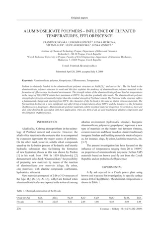 Original papers
276	 Ceramics – Silikáty 53 (4) 276-282 (2009)
ALUMINOSILICATE POLYMERS - INFLUENCE OF ELEVATED
TEMPERATURES, EFFLORESCENCE
FRANTIŠEK ŠKVÁRA, LUBOMÍR KOPECKÝ*, LENKA MYŠKOVÁ,
VÍT ŠMILAUER*, LUCIE ALBEROVSKÁ*, LENKA VINŠOVÁ*
Institute of Chemical Technology Prague, Department of Glass and Ceramics,
Technická 5, 166 28 Prague, Czech Republic
*Czech Technical University in Prague, Faculty of Civil Engineering, Department of Structural Mechanics,
Thákurova 7, 16629 Prague, Czech Republic
E-mail: Frantisek.Skvara@vscht.cz
Submitted April 20, 2009; accepted July 8, 2009
Keywords: Aluminosilicate polymer, Geopolymer, Efflorescence, Temperature
Sodium is obviously bonded in the aluminosilicate polymer structure as Na(H2O)n
+
and not as Na+
. The Na bond in the
aluminosilicate polymer structure is weak and this fact explains the tendency of aluminosilicate polymer material to the
formation of efflorescence in a humid environment. The strength values of the aluminosilicate polymer fired at temperatures
in the range of 200-1000°C attain their maximum at 200°C; they decline gradually afterwards. The aluminosilicate polymer
strength after firing is substantially higher than the residual strength of Portland cement. The Na bond in the structure suffers
a fundamental change and, starting from 600°C, the character of the Na bond is the same as that in vitreous materials. The
Na leaching declines in a very significant way after firing at temperatures above 600°C and the tendency to the formation
of efflorescence disappears. Aluminosilicate polymer materials exhibit excellent material properties. Nevertheless, there are
also some drawbacks associated with their application. They are, first of all, an easy leaching of alkaline components and
the formation of efflorescence.
INTRODUCTION
	 Alkalis (Na, K) bring about problems in the techno-
logy of Portland cement and concrete. However, the
alkali-silica reaction in the concrete that is accompanied
by expansion represents the major source of problems.
On the other hand, however, soluble alkali compounds
speed up the hydration process of hydraulic and latently
hydraulic substances thus facilitating the formation
of new hydration phases as this was shown by Purdon
[1] in his work from 1940. In 1959 Gluchovskij [2]
demonstrated in his book “Gruntosilikaty” the possibility
of preparing new materials by means of the reaction
of aluminosilicate raw materials (slags, fly ashes,
clay materials) with alkaline compounds (carbonates,
hydroxides, silicates).
	 New materials composed of 2-D to 3-D-structure of
the type Mn[–(Si–O)z–Al–O]n. wH2O are formed when
aluminosilicatebodiesareexposedtotheactionofastrong
alkaline environment (hydroxides, silicates). Inorganic
aluminosilicate polymers (geopolymer) represent a new
type of materials on the border line between vitreous,
ceramic materials and those based on classic (traditional)
inorganic binders and building materials made of rejects
as, for instance, slags, fly ashes, kaolinitic materials, etc.
[3-7].
	 The present investigation has been focused on the
influence of temperatures ranging from 20 to 1000°C
on properties of aluminosilicate polymers (further ASP)
materials based on brown coal fly ash from the Czech
Republic and on problem of efflorescence.
EXPERIMENTAL
	 A fly ash rejected in a Czech power plant using
brown coal was used for investigation; its specific surface
area is 210 m2
/kg (Blaine). The chemical compositions is
shown in Table 1.
Table 1. Chemical composition of the fly ash.
Oxide (wt.%)	 SiO2	 Al2O3	 Na2O	 K2O	 CaO	 MgO	 Fe2O3	 TiO2
Fly ash	 53.52	 32.87	 0.33	 2.05	 1.80 	 0.85	 5.89	 1.89
 