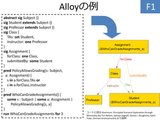 Alloyの例 F1
abstract sig Subject {}
sig Student extends Subject {}
sig Professor extends Subject {}
sig Class {
TAs: set Student,
instructor: one Professor
}
sig Assignment {
forClass: one Class,
submittedBy: some Student
}
pred PolicyAllowsGrading(s: Subject,
a: Assignment) {
s in a.forClass.TAs or
s in a.forClass.instructor
}
pred WhoCanGradeAssignments() {
some s : Subject | some a: Assignment |
PolicyAllowsGrading[s, a]
}
run WhoCanGradeAssignments for 3 コードと図は Aluminum: Principled Scenario Exploration through
Minimality (by Tim Nelson, Salman Saghafi, Daniel J. Dougherty, Kathi
Fisler, Shriram Krishnamurthi) より抜粋
 