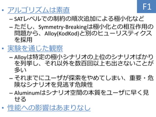 • アルゴリズムは素直
– SATレベルでの制約の順次追加による極小化など
– ただし、Symmetry-Breakingは極小化との相互作用の
問題から、Alloy(KodKod)と別のヒューリスティクス
を採用
• 実験を通じた観察
– Alloyは特定の極小シナリオの上位のシナリオばかり
を列挙し、それ以外を数百回以上も出さないことが
多い
– それまでにユーザが探索をやめてしまい、重要・危
険なシナリオを見逃す危険性
– Aluminumはシナリオ空間の本質をユーザに早く見
せる
• 性能への影響はあまりなし
F1
 