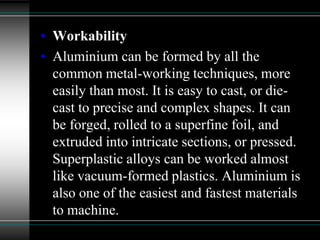 • Workability
• Aluminium can be formed by all the
common metal-working techniques, more
easily than most. It is easy to cast, or die-
cast to precise and complex shapes. It can
be forged, rolled to a superfine foil, and
extruded into intricate sections, or pressed.
Superplastic alloys can be worked almost
like vacuum-formed plastics. Aluminium is
also one of the easiest and fastest materials
to machine.
 