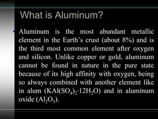 What is Aluminum?
• Aluminum is the most abundant metallic
element in the Earth’s crust (about 8%) and is
the third most common element after oxygen
and silicon. Unlike copper or gold, aluminum
cannot be found in nature in the pure state
because of its high affinity with oxygen, being
so always combined with another element like
in alum (KAl(SO4)2∙12H2O) and in aluminum
oxide (Al2O3).
 