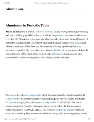 12/4/2020 Aluminum | Properties, Compounds, Uses | Priyamstudycentre
https://www.priyamstudycentre.com/2020/12/aluminum.html 1/5
Aluminum
Aluminum in Periodic Table
Aluminum (Al) or alumium, chemical element, silvery-white, lustrous, low melting,
soft metal of Group 13 (IIIA) or boron family of the periodic table uses widely in our
everyday life. Aluminum is the most abundant metallic element in the earth’s crust (8
percent by weight) and the third most abundant chemical element after oxygen and
silicon. Aluminum differs from the first member of Group 13 (boron) due to its
chemical properties, high reactivity, and cationic chemistry in an aqueous solution. It
combines most of the nonmetallic elements like nitrogen, sulfur, halogens, and
intermetallic aluminum compounds with a large number of metals.
The face-centered cubic crystal lattice (fcc), aluminum has the chemical symbol Al,
atomic number 13, atomic weight 26.928, melting point 660 °C, boiling point 2467
°C, density 2.70 gm/cm , and electron configuration 1s 2s 2p 3s . The name
aluminum coming from the Latin word alumen, which describe the aluminum
potassium sulfate, KAl(SO ) , 12H O. The common oxidation number or states of
metal +1. +2 and +3. Due to decreases of lattice energy with increasing size of cation
3 2 2 6 3
4 2 2
 
