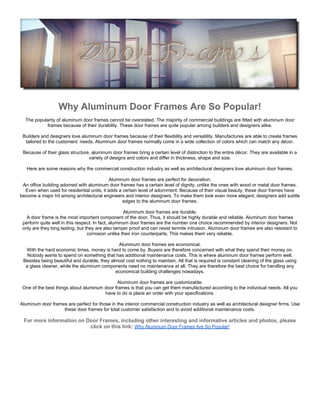 Why Aluminum Door Frames Are So Popular!
  The popularity of aluminum door frames cannot be overstated. The majority of commercial buildings are fitted with aluminum door
           frames because of their durability. These door frames are quite popular among builders and designers alike.

 Builders and designers love aluminum door frames because of their flexibility and versatility. Manufactures are able to create frames
  tailored to the customers’ needs. Aluminum door frames normally come in a wide collection of colors which can match any décor.

 Because of their glass structure, aluminum door frames bring a certain level of distinction to the entire décor. They are available in a
                                 variety of designs and colors and differ in thickness, shape and size.

   Here are some reasons why the commercial construction industry as well as architectural designers love aluminum door frames.

                                            Aluminum door frames are perfect for decoration.
 An office building adorned with aluminum door frames has a certain level of dignity, unlike the ones with wood or metal door frames.
  Even when used for residential units, it adds a certain level of adornment. Because of their visual beauty, these door frames have
become a major hit among architectural engineers and interior designers. To make them look even more elegant, designers add subtle
                                                  edges to the aluminum door frames.

                                                    Aluminum door frames are durable.
   A door frame is the most important component of the door. Thus, it should be highly durable and reliable. Aluminum door frames
 perform quite well in this respect. In fact, aluminum door frames are the number one choice recommended by interior designers. Not
 only are they long lasting, but they are also tamper proof and can resist termite intrusion. Aluminum door frames are also resistant to
                                  corrosion unlike their iron counterparts. This makes them very reliable.

                                              Aluminum door frames are economical.
  With the hard economic times, money is hard to come by. Buyers are therefore concerned with what they spend their money on.
   Nobody wants to spend on something that has additional maintenance costs. This is where aluminum door frames perform well.
 Besides being beautiful and durable, they almost cost nothing to maintain. All that is required is constant cleaning of the glass using
  a glass cleaner, while the aluminum components need no maintenance at all. They are therefore the best choice for handling any
                                             economical building challenges nowadays.

                                             Aluminum door frames are customizable.
 One of the best things about aluminum door frames is that you can get them manufactured according to the individual needs. All you
                                       have to do is place an order with your specifications.

Aluminum door frames are perfect for those in the interior commercial construction industry as well as architectural designer firms. Use
                   these door frames for total customer satisfaction and to avoid additional maintenance costs.

 For more information on Door Frames, including other interesting and informative articles and photos, please
                          click on this link: Why Aluminum Door Frames Are So Popular!
 