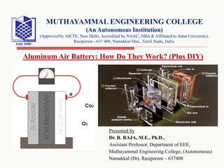 Presented by
Dr. R. RAJA, M.E., Ph.D.,
Assistant Professor, Department of EEE,
Muthayammal Engineering College, (Autonomous)
Namakkal (Dt), Rasipuram – 637408
MUTHAYAMMAL ENGINEERING COLLEGE
(An Autonomous Institution)
(Approved by AICTE, New Delhi, Accredited by NAAC, NBA & Affiliated to Anna University),
Rasipuram - 637 408, Namakkal Dist., Tamil Nadu, India.
Aluminum Air Battery: How Do They Work? (Plus DIY)
 