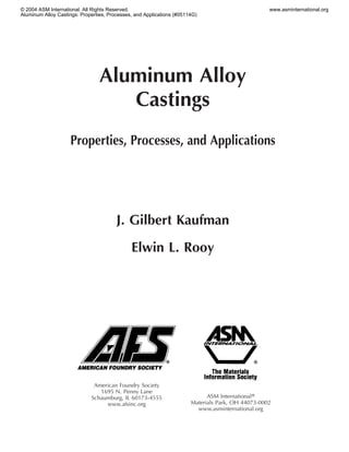 © 2004 ASM International. All Rights Reserved.                                                     www.asminternational.org
Aluminum Alloy Castings: Properties, Processes, and Applications (#05114G)




                                 Aluminum Alloy
                                    Castings
                    Properties, Processes, and Applications




                                        J. Gilbert Kaufman

                                              Elwin L. Rooy




                              American Foundry Society
                                1695 N. Penny Lane
                             Schaumburg, IL 60173-4555                       ASM Internationalா
                                  www.afsinc.org                       Materials Park, OH 44073-0002
                                                                         www.asminternational.org
 