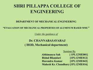 DEPARTMENT OF MECHANICAL ENGINEERING
“EVALUATION OF MECHANICAL PROPERTIES OF ALUMINUM BASED MMC”
Under the guidance of
Dr. CHANNABASAVARAJ
( HOD, Mechanical department)
Seminar By
Abhimanyu Sah [ 1PL12ME001]
Bishal Bhandari [1PL12ME012]
Harendra Kumar [1PL12ME043]
Mahesh Kr. Chaudhary[1PL12ME016]
 