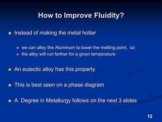 How to Improve Fluidity?  Instead of making the metal hotter we can alloy the Aluminum to lower the melting point,  sothe alloy will run farther for a given temperatureAn eutectic alloy has this propertyThis is best seen on a phase diagramA  Degree in Metallurgy follows on the next 3 slides12