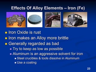 23Effects Of Alloy Elements – Iron (Fe)Iron Oxide is rust Iron makes an Alloy more brittleGenerally regarded as badTry to keep as low as possibleAluminum is an aggressive solvent for ironSteel crucibles & tools dissolve in AluminumUse a coating