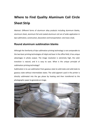 Where to Find Quality Aluminum Coil Circle
Sheet Strip
Abstract: Different forms of aluminum alloy products including aluminum blanks,
aluminum sheet, aluminum foil and coated aluminum coil are of wide application in
dye sublimation, construction, decoration and transportation. Lets have a look.
Round aluminum sublimation blanks
Although the familiarity of dye sublimation printing technology is not comparable to
the two basic printing technologies of inkjet and laser in the office field, it has unique
advantages in photo output. The image resolution is extremely high, the color
transition is natural, and it is easy to save. What is the unique principle of
sublimation printing technology?
Sublimation is to use sublimation from gaseous state to solid state and solid state to
gaseous state without intermediate states. The solid pigment used in the printer is
directly sublimated into the gas phase by heating and then transferred to the
photographic paper to generate an image.
 