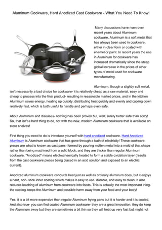 Aluminum Cookware, Hard Anodized Cast Cookware - What You Need To Know!


                                                            Many discussions have risen over
                                                           recent years about Aluminum
                                                           cookware. Aluminum is a soft metal that
                                                           has always been used in cookware,
                                                           either in clear form or coated with
                                                           enamel or paint. In recent years the use
                                                           in Aluminum for cookware has
                                                           increased dramatically since the steep
                                                           global increase in the prices of other
                                                           types of metal used for cookware
                                                           manufacturing.


                                                              Aluminum, though a slightly soft metal,
isn't necessarily a bad choice for cookware- it is relatively cheap as a raw material, easy and
cheap to process into the final product- resulting in reasonable market prices, and in the kitchen
Aluminum saves energy, heating up quickly, distributing heat quickly and evenly and cooling down
relatively fast, which is both useful to handle and perhaps even safe.


About Aluminum and diseases- nothing has been proven but, well, surely better safe than sorry!
So, that isn't a hard thing to do, not with the new, modern Aluminum cookware that is available on
store shelves!


First thing you need to do is introduce yourself with hard anodized cookware. Hard Anodized
Aluminum is Aluminum cookware that has gone through a bath of electricity! These cookware
pieces are what is known as cast pans- formed by pouring molten metal into a mold of that shape
rather than being machined from a solid block, and they are thicker than regular Aluminum
cookware. "Anodized" means electrochemically treated to form a stable oxidation layer (results
from the cast cookware pieces being placed in an acid solution and exposed to an electric
current).


Anodized aluminum cookware conducts heat just as well as ordinary aluminum does, but it enjoys
a hard, non- stick inner coating which makes it easy to use, durable, and easy to clean. It also
reduces leaching of aluminum from cookware into foods. This is actually the most important thing-
the coating keeps the Aluminum and possible harm away from your food and your body!


Yes, it is a bit more expensive than regular Aluminum frying pans but it is harder and it is coated.
And also true- you can find coated Aluminum cookware- they are a great innovation, they do keep
the Aluminum away but they are sometimes a bit thin so they will heat up very fast but might not
 
