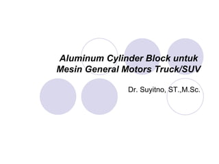 Aluminum Cylinder Block untuk
Mesin General Motors Truck/SUV
Dr. Suyitno, ST.,M.Sc.
 