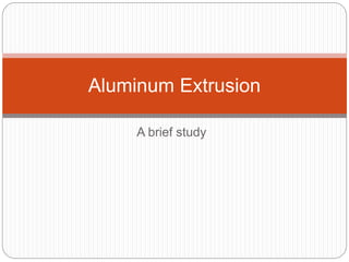 A brief study
Aluminum Extrusion
 