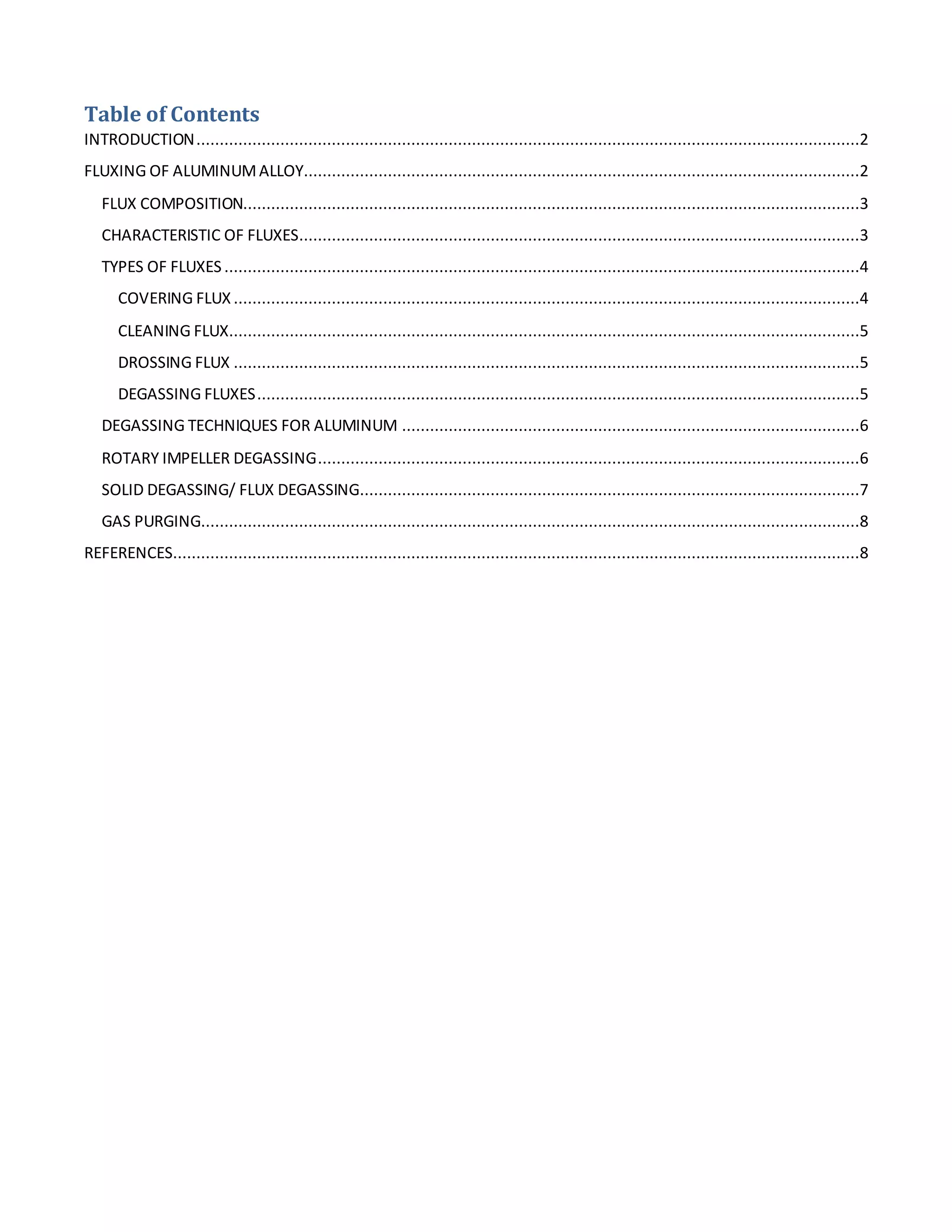 Table of Contents 
INTRODUCTION ..............................................................................................................................................2 
FLUXING OF ALUMINUM ALLOY.......................................................................................................................2 
FLUX COMPOSITION....................................................................................................................................3 
CHARACTERISTIC OF FLUXES ........................................................................................................................3 
TYPES OF FLUXES ........................................................................................................................................4 
COVERING FLUX ......................................................................................................................................4 
CLEANING FLUX.......................................................................................................................................5 
DROSSING FLUX ......................................................................................................................................5 
DEGASSING FLUXES .................................................................................................................................5 
DEGASSING TECHNIQUES FOR ALUMINUM ..................................................................................................6 
ROTARY IMPELLER DEGASSING ....................................................................................................................6 
SOLID DEGASSING/ FLUX DEGASSING...........................................................................................................7 
GAS PURGING .............................................................................................................................................8 
REFERENCES ...................................................................................................................................................8 
 