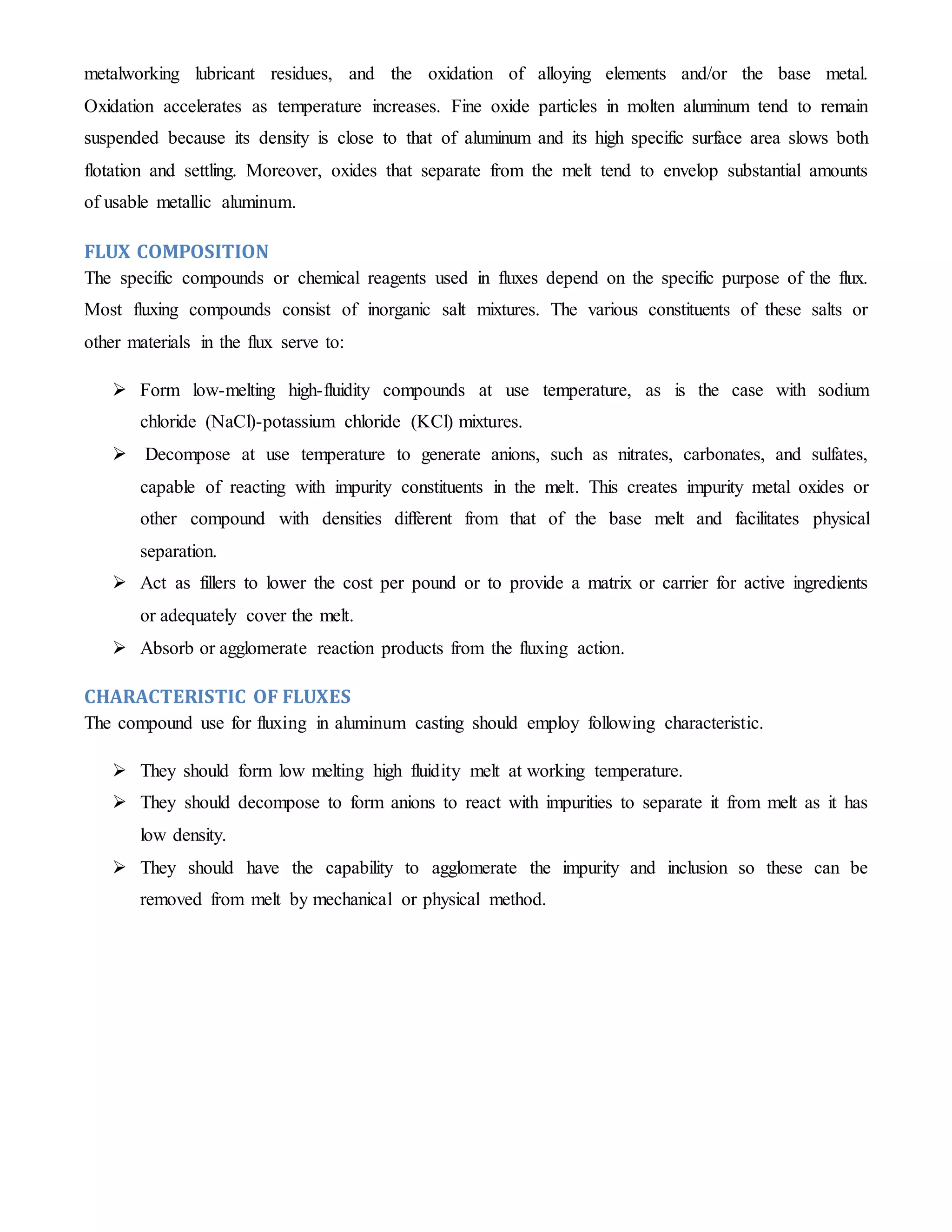 metalworking lubricant residues, and the oxidation of alloying elements and/or the base metal. 
Oxidation accelerates as temperature increases. Fine oxide particles in molten aluminum tend to remain 
suspended because its density is close to that of aluminum and its high specific surface area slows both 
flotation and settling. Moreover, oxides that separate from the melt tend to envelop substantial amounts 
of usable metallic aluminum. 
FLUX COMPOSITION 
The specific compounds or chemical reagents used in fluxes depend on the specific purpose of the flux. 
Most fluxing compounds consist of inorganic salt mixtures. The various constituents of these salts or 
other materials in the flux serve to: 
 Form low-melting high-fluidity compounds at use temperature, as is the case with sodium 
chloride (NaCl)-potassium chloride (KCl) mixtures. 
 Decompose at use temperature to generate anions, such as nitrates, carbonates, and sulfates, 
capable of reacting with impurity constituents in the melt. This creates impurity metal oxides or 
other compound with densities different from that of the base melt and facilitates physical 
separation. 
 Act as fillers to lower the cost per pound or to provide a matrix or carrier for active ingredients 
or adequately cover the melt. 
 Absorb or agglomerate reaction products from the fluxing action. 
CHARACTERISTIC OF FLUXES 
The compound use for fluxing in aluminum casting should employ following characteristic. 
 They should form low melting high fluidity melt at working temperature. 
 They should decompose to form anions to react with impurities to separate it from melt as it has 
low density. 
 They should have the capability to agglomerate the impurity and inclusion so these can be 
removed from melt by mechanical or physical method. 
 
