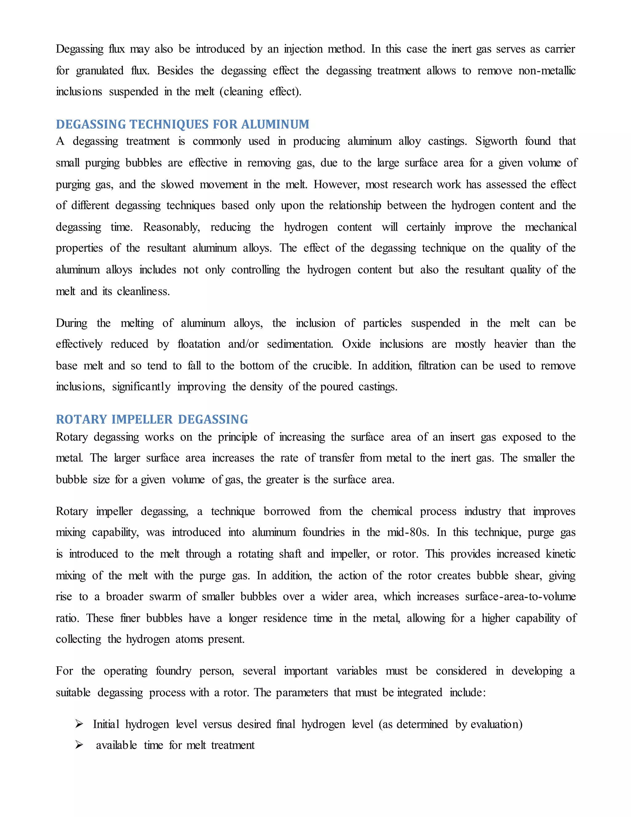Degassing flux may also be introduced by an injection method. In this case the inert gas serves as carrier 
for granulated flux. Besides the degassing effect the degassing treatment allows to remove non-metallic 
inclusions suspended in the melt (cleaning effect). 
DEGASSING TECHNIQUES FOR ALUMINUM 
A degassing treatment is commonly used in producing aluminum alloy castings. Sigworth found that 
small purging bubbles are effective in removing gas, due to the large surface area for a given volume of 
purging gas, and the slowed movement in the melt. However, most research work has assessed the effect 
of different degassing techniques based only upon the relationship between the hydrogen content and the 
degassing time. Reasonably, reducing the hydrogen content will certainly improve the mechanical 
properties of the resultant aluminum alloys. The effect of the degassing technique on the quality of the 
aluminum alloys includes not only controlling the hydrogen content but also the resultant quality of the 
melt and its cleanliness. 
During the melting of aluminum alloys, the inclusion of particles suspended in the melt can be 
effectively reduced by floatation and/or sedimentation. Oxide inclusions are mostly heavier than the 
base melt and so tend to fall to the bottom of the crucible. In addition, filtration can be used to remove 
inclusions, significantly improving the density of the poured castings. 
ROTARY IMPELLER DEGASSING 
Rotary degassing works on the principle of increasing the surface area of an insert gas exposed to the 
metal. The larger surface area increases the rate of transfer from metal to the inert gas. The smaller the 
bubble size for a given volume of gas, the greater is the surface area. 
Rotary impeller degassing, a technique borrowed from the chemical process industry that improves 
mixing capability, was introduced into aluminum foundries in the mid-80s. In this technique, purge gas 
is introduced to the melt through a rotating shaft and impeller, or rotor. This provides increased kinetic 
mixing of the melt with the purge gas. In addition, the action of the rotor creates bubble shear, giving 
rise to a broader swarm of smaller bubbles over a wider area, which increases surface-area-to-volume 
ratio. These finer bubbles have a longer residence time in the metal, allowing for a higher capability of 
collecting the hydrogen atoms present. 
For the operating foundry person, several important variables must be considered in developing a 
suitable degassing process with a rotor. The parameters that must be integrated include: 
 Initial hydrogen level versus desired final hydrogen level (as determined by evaluation) 
 available time for melt treatment 
 