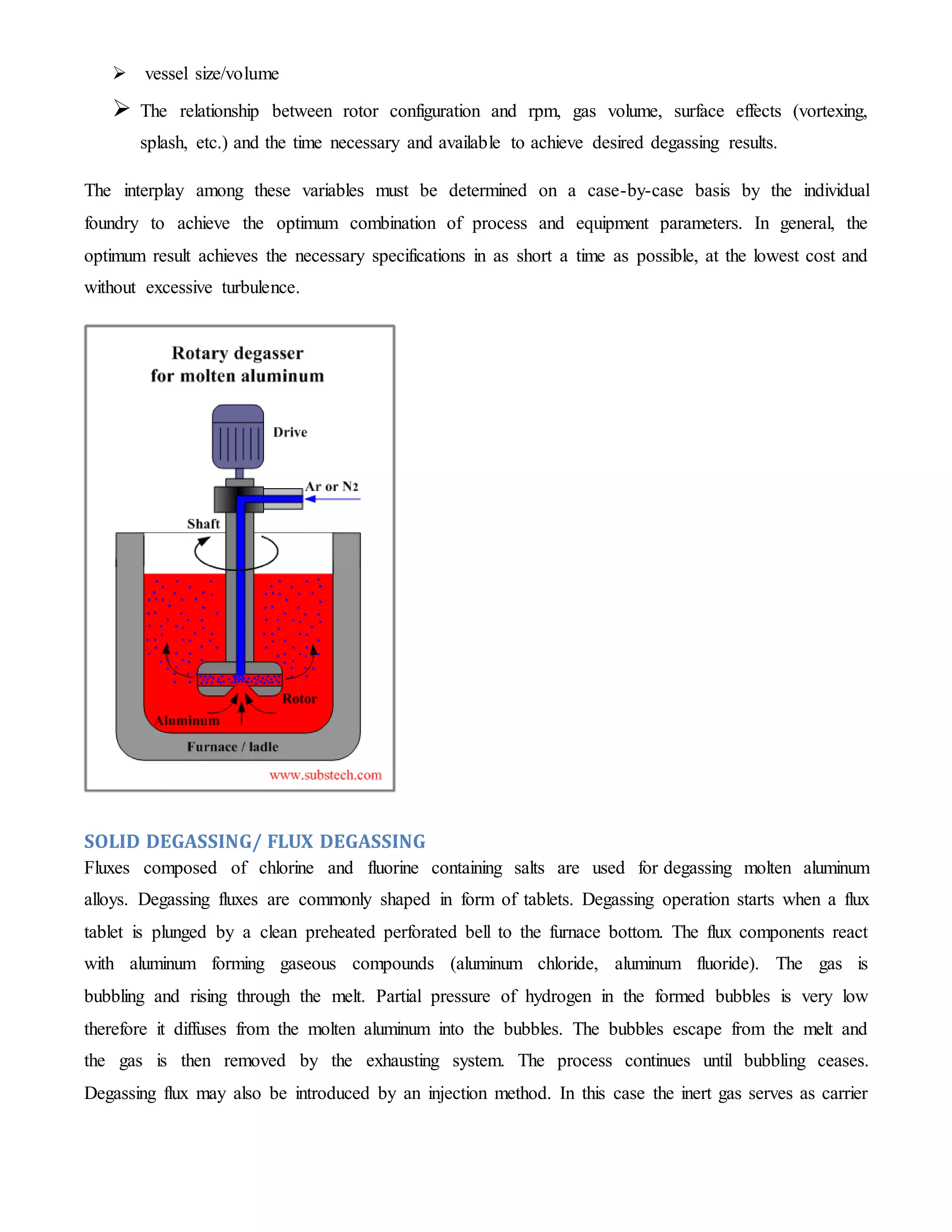  vessel size/volume 
 The relationship between rotor configuration and rpm, gas volume, surface effects (vortexing, 
splash, etc.) and the time necessary and available to achieve desired degassing results. 
The interplay among these variables must be determined on a case-by-case basis by the individual 
foundry to achieve the optimum combination of process and equipment parameters. In general, the 
optimum result achieves the necessary specifications in as short a time as possible, at the lowest cost and 
without excessive turbulence. 
SOLID DEGASSING/ FLUX DEGASSING 
Fluxes composed of chlorine and fluorine containing salts are used for degassing molten aluminum 
alloys. Degassing fluxes are commonly shaped in form of tablets. Degassing operation starts when a flux 
tablet is plunged by a clean preheated perforated bell to the furnace bottom. The flux components react 
with aluminum forming gaseous compounds (aluminum chloride, aluminum fluoride). The gas is 
bubbling and rising through the melt. Partial pressure of hydrogen in the formed bubbles is very low 
therefore it diffuses from the molten aluminum into the bubbles. The bubbles escape from the melt and 
the gas is then removed by the exhausting system. The process continues until bubbling ceases. 
Degassing flux may also be introduced by an injection method. In this case the inert gas serves as carrier 
 