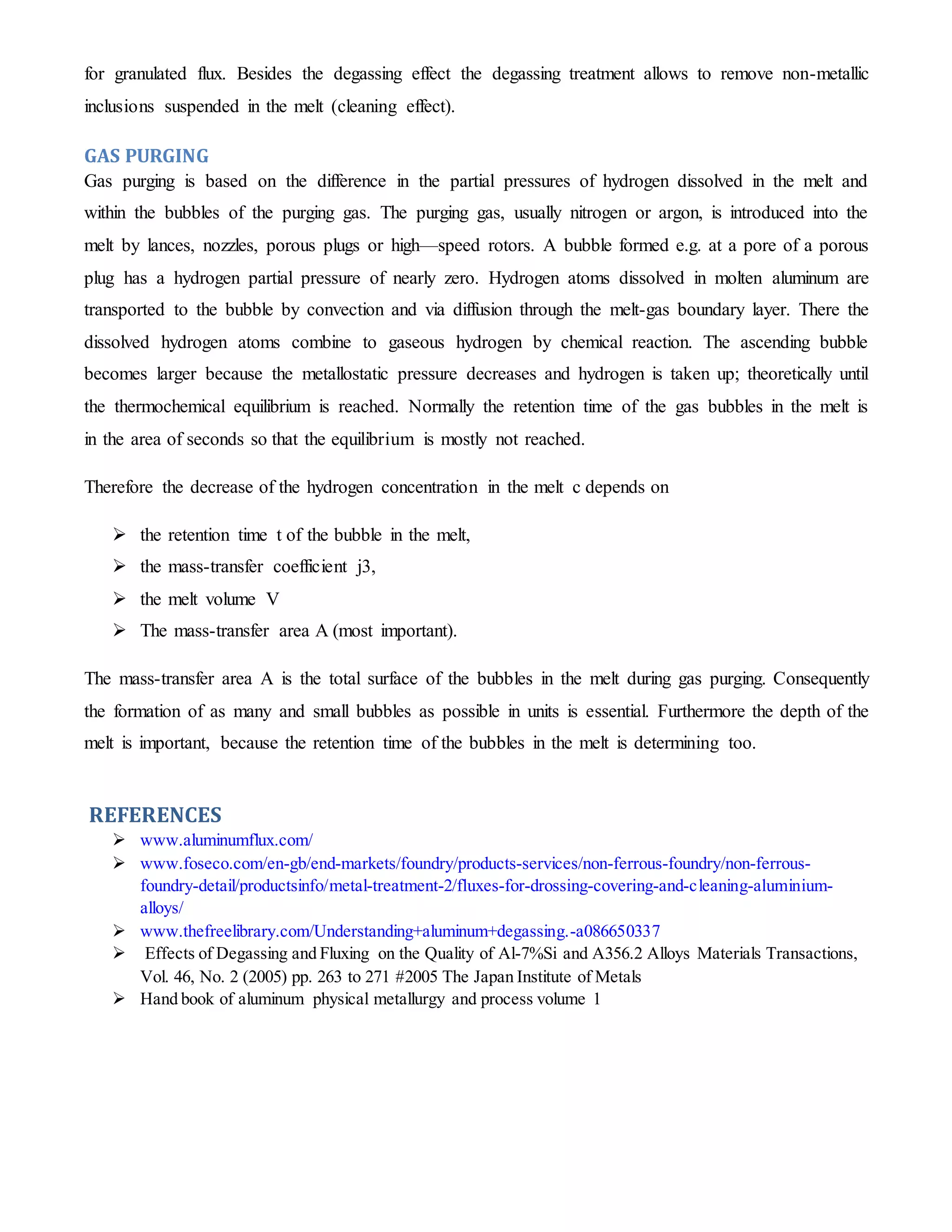 for granulated flux. Besides the degassing effect the degassing treatment allows to remove non-metallic 
inclusions suspended in the melt (cleaning effect). 
GAS PURGING 
Gas purging is based on the difference in the partial pressures of hydrogen dissolved in the melt and 
within the bubbles of the purging gas. The purging gas, usually nitrogen or argon, is introduced into the 
melt by lances, nozzles, porous plugs or high—speed rotors. A bubble formed e.g. at a pore of a porous 
plug has a hydrogen partial pressure of nearly zero. Hydrogen atoms dissolved in molten aluminum are 
transported to the bubble by convection and via diffusion through the melt-gas boundary layer. There the 
dissolved hydrogen atoms combine to gaseous hydrogen by chemical reaction. The ascending bubble 
becomes larger because the metallostatic pressure decreases and hydrogen is taken up; theoretically until 
the thermochemical equilibrium is reached. Normally the retention time of the gas bubbles in the melt is 
in the area of seconds so that the equilibrium is mostly not reached. 
Therefore the decrease of the hydrogen concentration in the melt c depends on 
 the retention time t of the bubble in the melt, 
 the mass-transfer coefficient j3, 
 the melt volume V 
 The mass-transfer area A (most important). 
The mass-transfer area A is the total surface of the bubbles in the melt during gas purging. Consequently 
the formation of as many and small bubbles as possible in units is essential. Furthermore the depth of the 
melt is important, because the retention time of the bubbles in the melt is determining too. 
REFERENCES 
 www.aluminumflux.com/ 
 www.foseco.com/en-gb/end-markets/foundry/products-services/non-ferrous-foundry/non-ferrous-foundry- 
detail/productsinfo/metal-treatment-2/fluxes-for-drossing-covering-and-cleaning-aluminium-alloys/ 
 www.thefreelibrary.com/Understanding+aluminum+degassing.-a086650337 
 Effects of Degassing and Fluxing on the Quality of Al-7%Si and A356.2 Alloys Materials Transactions, 
Vol. 46, No. 2 (2005) pp. 263 to 271 #2005 The Japan Institute of Metals 
 Hand book of aluminum physical metallurgy and process volume 1 
