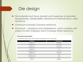 Die design
 Die materials must have strength and toughness at elevated
temperatures, hardenability, resistance to thermal shock, wear
resistance.
 Chromium increases Corrosion resistance
 Chromium , vanadium and molybdenum each combine with
carbon to form Carbides which increases Wear resistance.
 